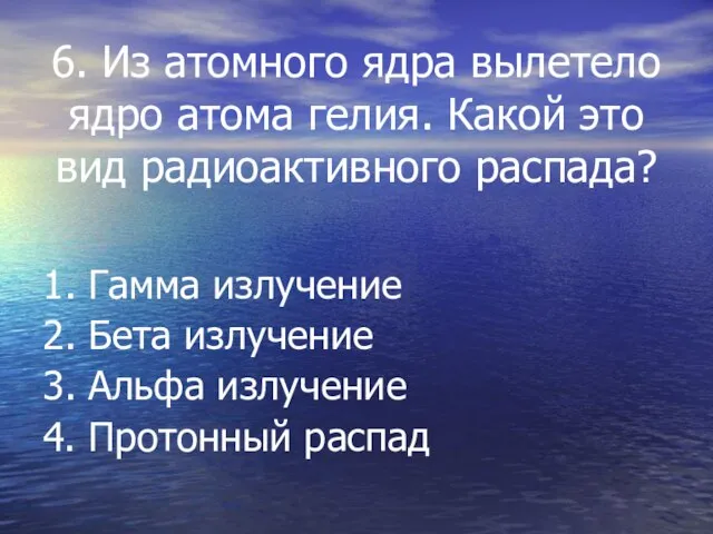 6. Из атомного ядра вылетело ядро атома гелия. Какой это вид радиоактивного