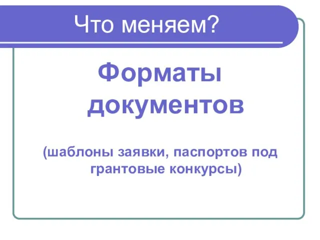 Что меняем? Форматы документов (шаблоны заявки, паспортов под грантовые конкурсы)