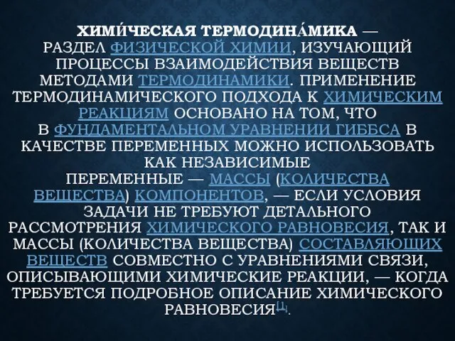 ХИМИ́ЧЕСКАЯ ТЕРМОДИНА́МИКА — РАЗДЕЛ ФИЗИЧЕСКОЙ ХИМИИ, ИЗУЧАЮЩИЙ ПРОЦЕССЫ ВЗАИМОДЕЙСТВИЯ ВЕЩЕСТВ МЕТОДАМИ ТЕРМОДИНАМИКИ.