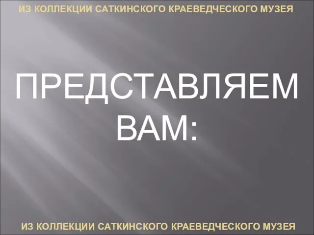 ИЗ КОЛЛЕКЦИИ САТКИНСКОГО КРАЕВЕДЧЕСКОГО МУЗЕЯ ИЗ КОЛЛЕКЦИИ САТКИНСКОГО КРАЕВЕДЧЕСКОГО МУЗЕЯ ПРЕДСТАВЛЯЕМ ВАМ: