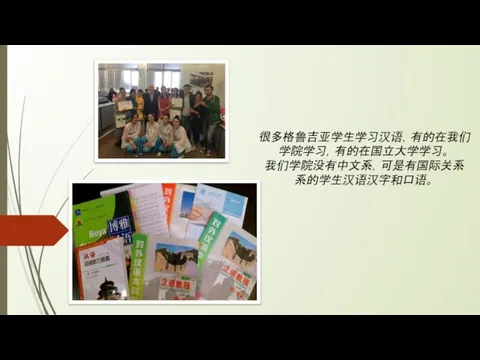 很多格鲁吉亚学生学习汉语，有的在我们 学院学习，有的在国立大学学习。 我们学院没有中文系，可是有国际关系 系的学生汉语汉字和口语。