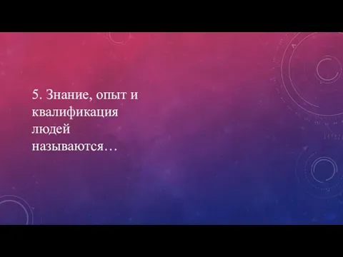 5. Знание, опыт и квалификация людей называются…