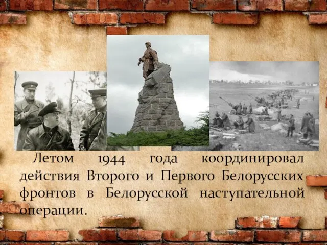 Летом 1944 года координировал действия Второго и Первого Белорусских фронтов в Белорусской наступательной операции.