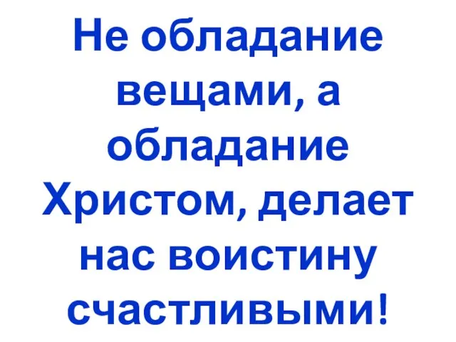 Не обладание вещами, а обладание Христом, делает нас воистину счастливыми!