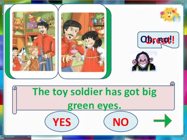 Great! The toy soldier has got big green eyes. YES NO Oh, no!
