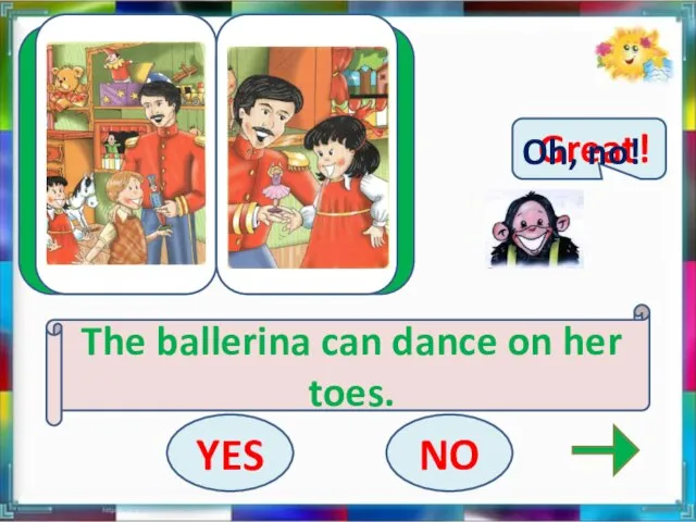 The ballerina can dance on her toes. YES NO Great! Oh, no!