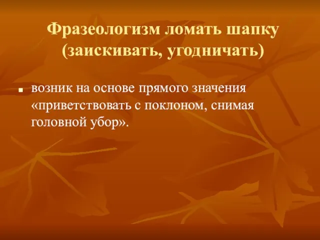 Фразеологизм ломать шапку (заискивать, угодничать) возник на основе прямого значения «приветствовать с поклоном, снимая головной убор».