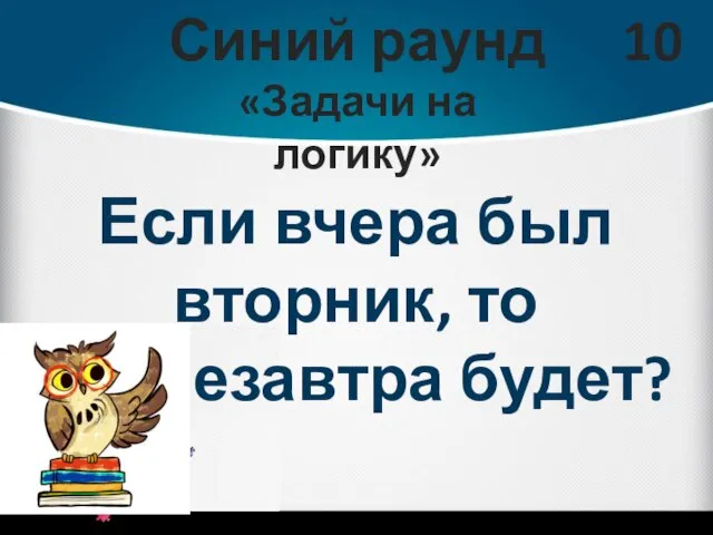 Синий раунд «Задачи на логику» 10 Если вчера был вторник, то послезавтра будет?