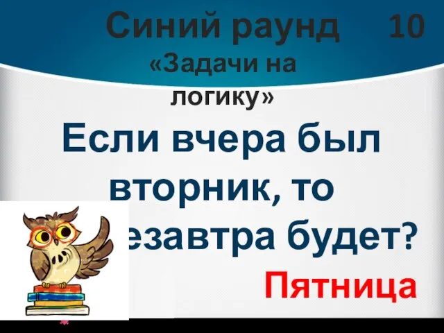 Синий раунд «Задачи на логику» 10 Если вчера был вторник, то послезавтра будет? Пятница