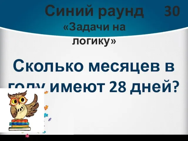 Синий раунд «Задачи на логику» 30 Сколько месяцев в году имеют 28 дней?