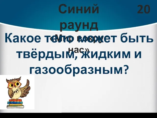 Синий раунд «Мир вокруг нас» 20 Какое тело может быть твёрдым, жидким и газообразным?