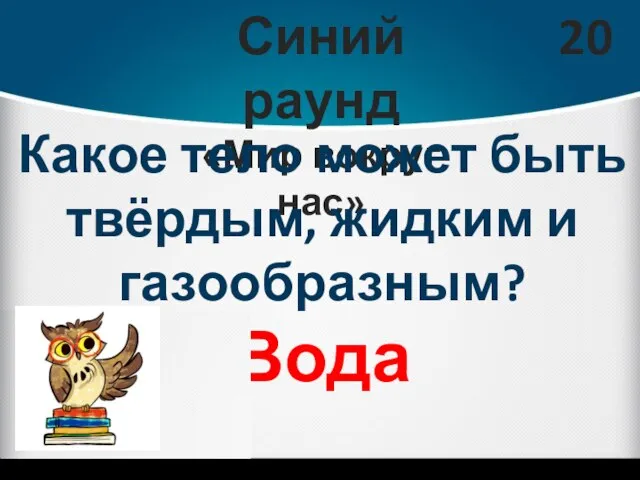 Синий раунд «Мир вокруг нас» 20 Какое тело может быть твёрдым, жидким и газообразным? Вода