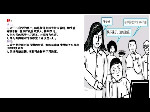 弊： 学生： 1、对于不自觉的学生，网络授课的形式缺少管制，学生爱干嘛就干嘛，挂课打机自欺欺人，影响学习。 2、长时间的观看电子屏幕，对眼睛有伤害。 3、学习氛围相对传统教室上课没这么好。 教师： 1、由于是非面对面授课的形式，教师无法直接得知学生在线状态的真实性。 2、网络系统出错、堵塞将会影响学习进度。