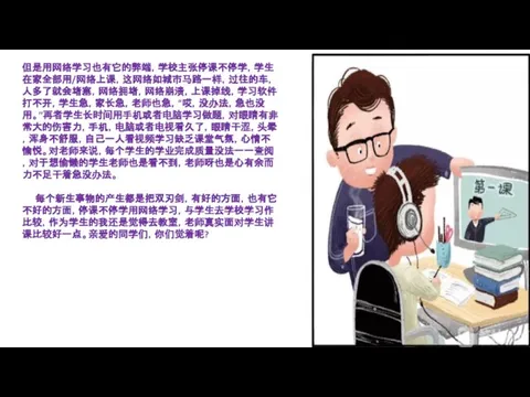 但是用网络学习也有它的弊端，学校主张停课不停学，学生在家全部用/网络上课，这网络如城市马路一样，过往的车，人多了就会堵塞，网络拥堵，网络崩溃，上课掉线，学习软件打不开，学生急，家长急，老师也急，“哎，没办法，急也没用。”再者学生长时间用手机或者电脑学习做题，对眼睛有非常大的伤害力，手机，电脑或者电视看久了，眼睛干涩，头晕，浑身不舒服，自己一人看视频学习缺乏课堂气氛，心情不愉悦。对老师来说，每个学生的学业完成质量没法一一查阅，对于想偷懒的学生老师也是看不到，老师呀也是心有余而力不足干着急没办法。 每个新生事物的产生都是把双刃剑，有好的方面，也有它不好的方面，停课不停学用网络学习，与学生去学校学习作比较，作为学生的我还是觉得去教室，老师真实面对学生讲课比较好一点。亲爱的同学们，你们觉着呢?