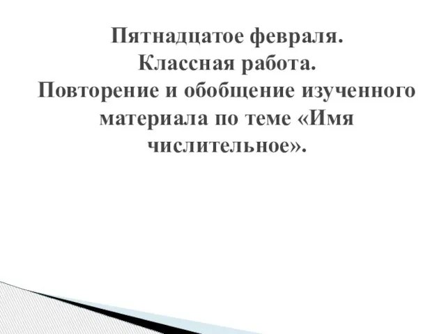 Пятнадцатое февраля. Классная работа. Повторение и обобщение изученного материала по теме «Имя числительное».