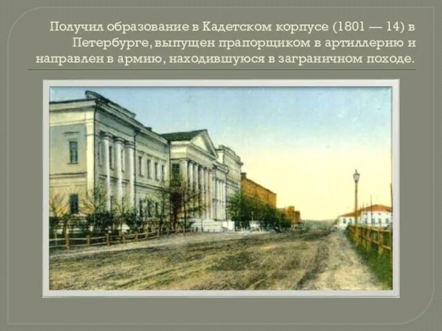 Получил образование в Кадетском корпусе (1801 — 14) в Петербурге, выпущен прапорщиком