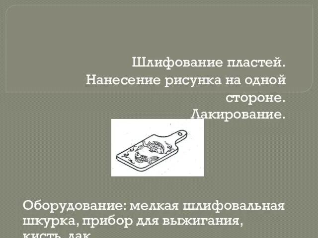 Шлифование пластей. Нанесение рисунка на одной стороне. Лакирование. Оборудование: мелкая шлифовальная шкурка,