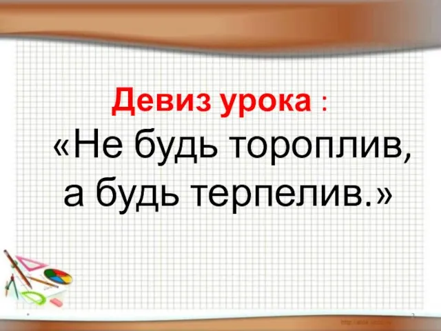 Девиз урока : «Не будь тороплив, а будь терпелив.» *