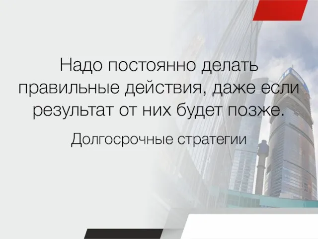 Надо постоянно делать правильные действия, даже если результат от них будет позже. Долгосрочные стратегии