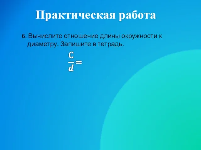 Практическая работа 6. Вычислите отношение длины окружности к диаметру. Запишите в тетрадь.