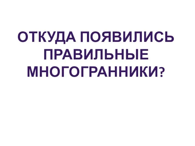 ОТКУДА ПОЯВИЛИСЬ ПРАВИЛЬНЫЕ МНОГОГРАННИКИ?