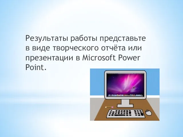 Результаты работы представьте в виде творческого отчёта или презентации в Microsoft Power Point.