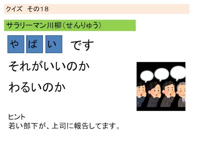 クイズ その１８ サラリーマン川柳（せんりゅう） や ば い ヒント 若い部下が、上司に報告してます。 わるいのか それがいいのか です