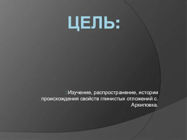 ЦЕЛЬ: Изучение, распространение, истории происхождения свойств глинистых отложений с.Архиповка.