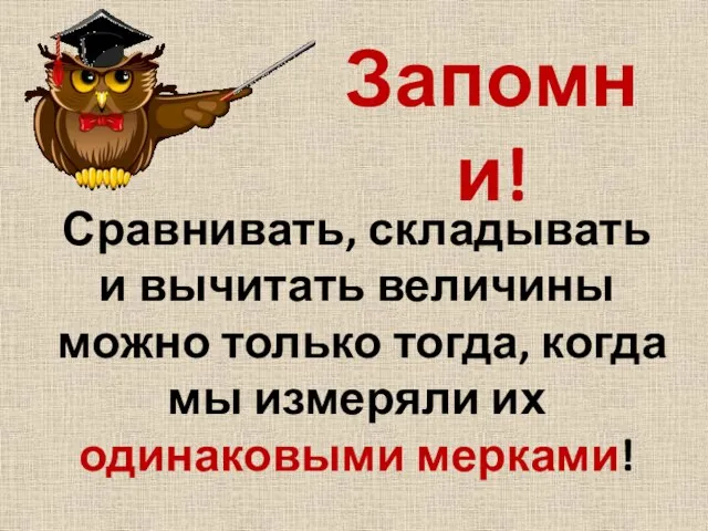 Сравнивать, складывать и вычитать величины можно только тогда, когда мы измеряли их одинаковыми мерками! Запомни!