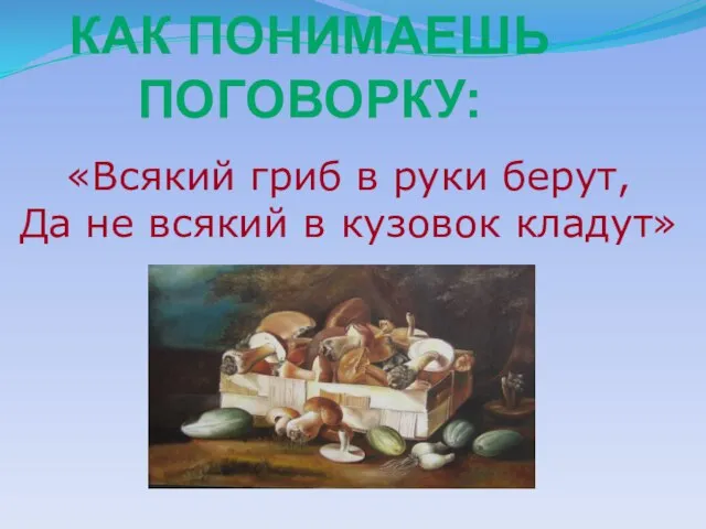 «Всякий гриб в руки берут, Да не всякий в кузовок кладут» КАК ПОНИМАЕШЬ ПОГОВОРКУ: