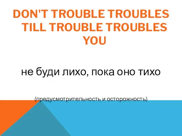 DON'T TROUBLE TROUBLES TILL TROUBLE TROUBLES YOU не буди лихо, пока оно тихо (предусмотрительность и осторожность)