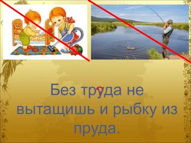 ? Без труда не вытащишь и рыбку из пруда.