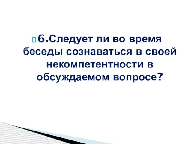 6.Следует ли во время беседы сознаваться в своей некомпетентности в обсуждаемом вопросе?