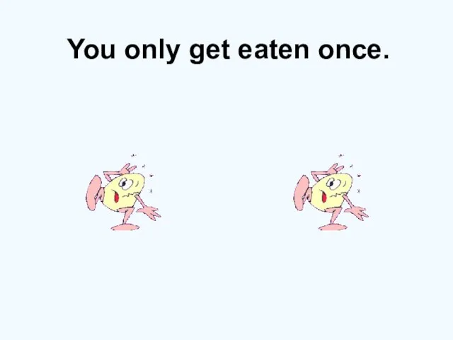 You only get eaten once.