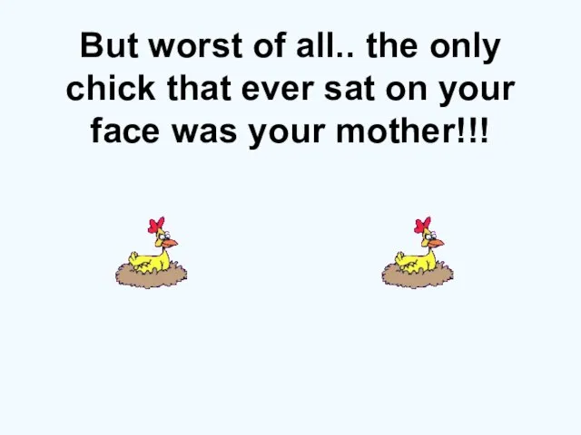 But worst of all.. the only chick that ever sat on your face was your mother!!!