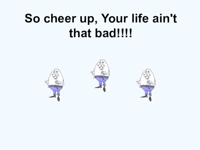 So cheer up, Your life ain't that bad!!!!