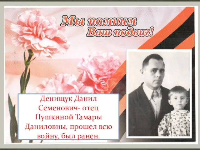 Денищук Данил Семенович- отец Пушкиной Тамары Даниловны, прошел всю войну, был ранен.