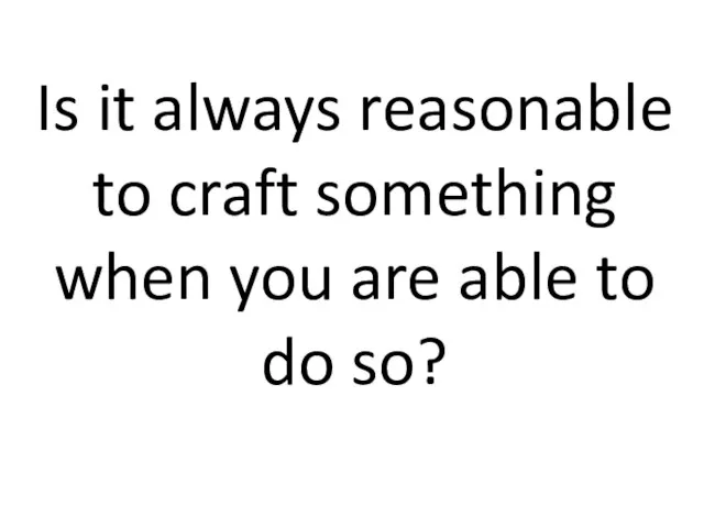 Is it always reasonable to craft something when you are able to do so?