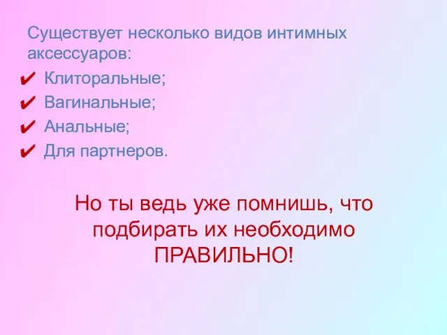 Существует несколько видов интимных аксессуаров: Клиторальные; Вагинальные; Анальные; Для партнеров. Но ты