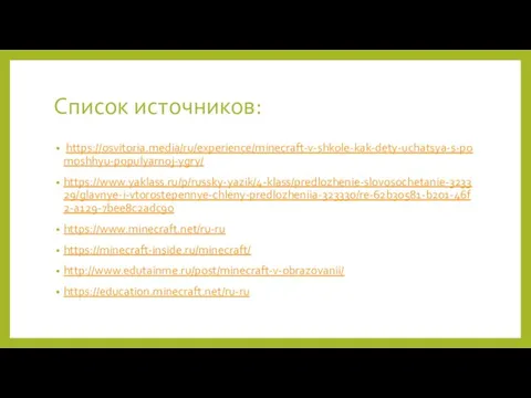 Список источников: https://osvitoria.media/ru/experience/minecraft-v-shkole-kak-dety-uchatsya-s-pomoshhyu-populyarnoj-ygry/ https://www.yaklass.ru/p/russky-yazik/4-klass/predlozhenie-slovosochetanie-323329/glavnye-i-vtorostepennye-chleny-predlozheniia-323330/re-62b30581-b201-46f2-a129-7bee8c2adc90 https://www.minecraft.net/ru-ru https://minecraft-inside.ru/minecraft/ http://www.edutainme.ru/post/minecraft-v-obrazovanii/ https://education.minecraft.net/ru-ru