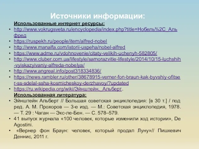 Источники информации: Использованные интернет ресурсы: http://www.vokrugsveta.ru/encyclopedia/index.php?title=Нобель%2C_Альфред https://ruspekh.ru/people/item/alfred-nobel http://www.manalfa.com/istorii-uspeha/nobel-alfred https://www.adme.ru/vdohnovenie/citaty-velikih-uchenyh-582805/ http://www.cluber.com.ua/lifestyle/samorazvitie-lifestyle/2014/10/15-luchshih-vyiskazyivaniy-alfreda-nobelya/ http://www.angreal.info/post318334836/ https://news.rambler.ru/other/38678915-verner-fon-braun-kak-byvshiy-ofitser-ss-sdelal-ssha-kosmicheskoy-derzhavoy/?updated