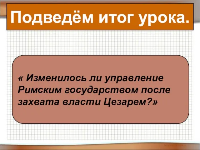 Подведём итог урока. « Изменилось ли управление Римским государством после захвата власти Цезарем?»