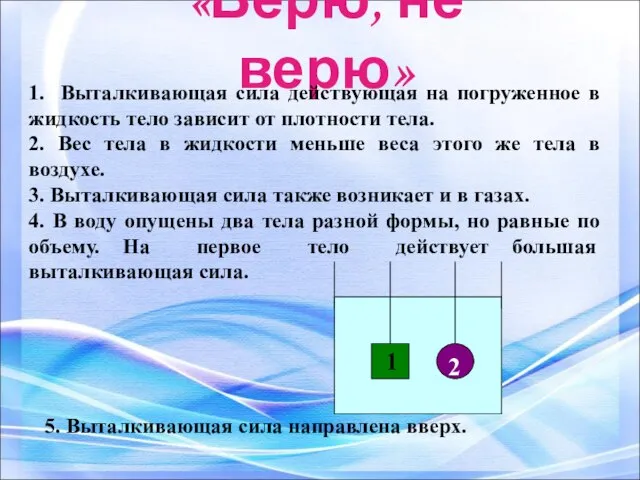 «Верю, не верю» 1. Выталкивающая сила действующая на погруженное в жидкость тело