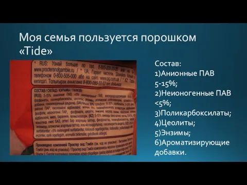 Моя семья пользуется порошком «Tide» Состав: 1)Анионные ПАВ 5-15%; 2)Неионогенные ПАВ 3)Поликарбоксилаты; 4)Цеолиты; 5)Энзимы; 6)Ароматизирующие добавки.