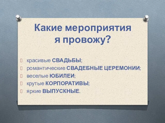 Какие мероприятия я провожу? красивые СВАДЬБЫ; романтические СВАДЕБНЫЕ ЦЕРЕМОНИИ; веселые ЮБИЛЕИ; крутые КОРПОРАТИВЫ; яркие ВЫПУСКНЫЕ.