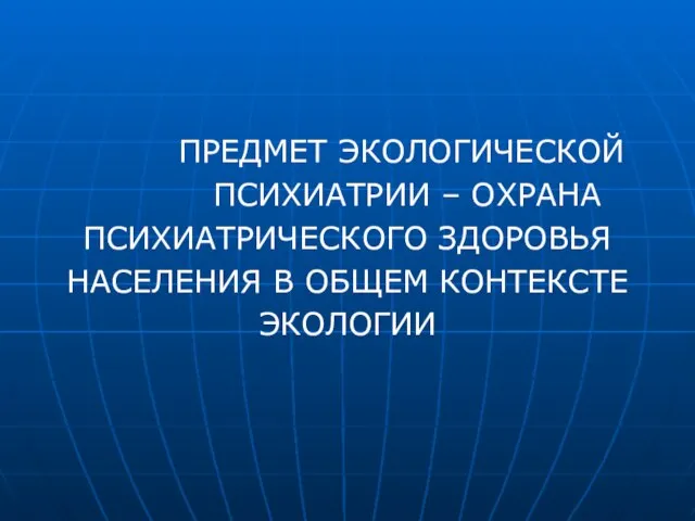 ПРЕДМЕТ ЭКОЛОГИЧЕСКОЙ ПСИХИАТРИИ – ОХРАНА ПСИХИАТРИЧЕСКОГО ЗДОРОВЬЯ НАСЕЛЕНИЯ В ОБЩЕМ КОНТЕКСТЕ ЭКОЛОГИИ