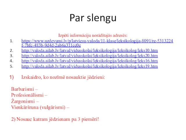 Par slengu Izpēti informāciju norādītajās adresēs: https://www.uzdevumi.lv/p/latviesu-valoda/11-klase/leksikologija-8091/re-5313224f-7bfc-483b-9d4d-2ab6a311cc0e http://valoda.ailab.lv/latval/vidusskolai/leksikologija/leksikolog/leks10.htm http://valoda.ailab.lv/latval/vidusskolai/leksikologija/leksikolog/leks20.htm http://valoda.ailab.lv/latval/vidusskolai/leksikologija/leksikolog/leks16.htm http://valoda.ailab.lv/latval/vidusskolai/leksikologija/leksikolog/leks19.htm Izskaidro,