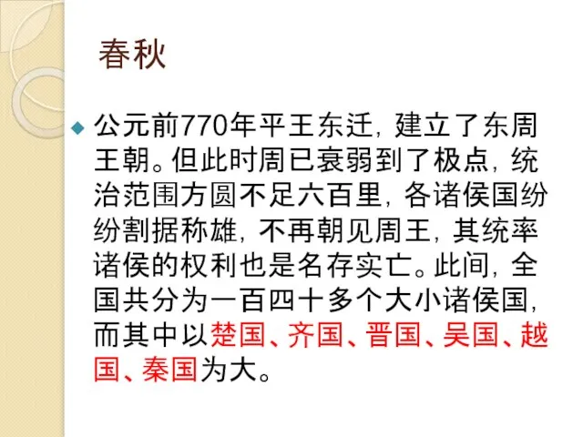 春秋 公元前770年平王东迁，建立了东周王朝。但此时周已衰弱到了极点，统治范围方圆不足六百里，各诸侯国纷纷割据称雄，不再朝见周王，其统率诸侯的权利也是名存实亡。此间，全国共分为一百四十多个大小诸侯国，而其中以楚国、齐国、晋国、吴国、越国、秦国为大。