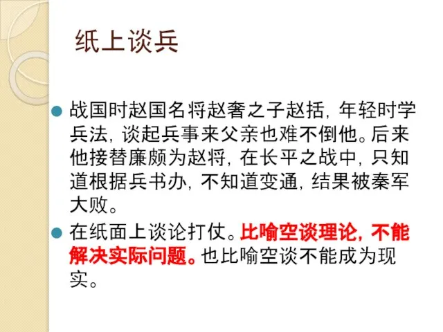 纸上谈兵 战国时赵国名将赵奢之子赵括，年轻时学兵法，谈起兵事来父亲也难不倒他。后来他接替廉颇为赵将，在长平之战中，只知道根据兵书办，不知道变通，结果被秦军大败。 在纸面上谈论打仗。比喻空谈理论，不能解决实际问题。也比喻空谈不能成为现实。