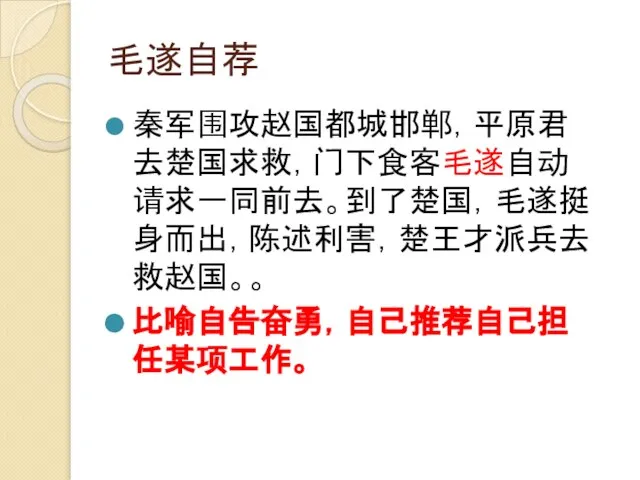 毛遂自荐 秦军围攻赵国都城邯郸，平原君去楚国求救，门下食客毛遂自动请求一同前去。到了楚国，毛遂挺身而出，陈述利害，楚王才派兵去救赵国。。 比喻自告奋勇，自己推荐自己担任某项工作。